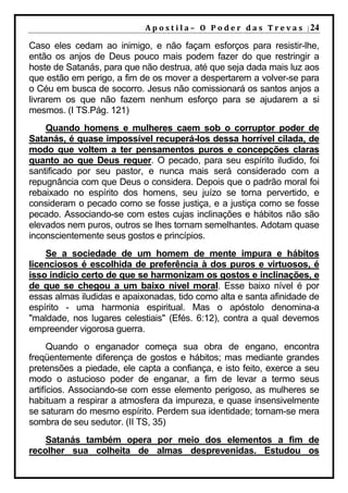 A p o s t i l a – O P o d e r d a s T r e v a s | 24

Caso eles cedam ao inimigo, e não façam esforços para resistir-lhe,
então os anjos de Deus pouco mais podem fazer do que restringir a
hoste de Satanás, para que não destrua, até que seja dada mais luz aos
que estão em perigo, a fim de os mover a despertarem a volver-se para
o Céu em busca de socorro. Jesus não comissionará os santos anjos a
livrarem os que não fazem nenhum esforço para se ajudarem a si
mesmos. (I TS.Pág. 121)
    Quando homens e mulheres caem sob o corruptor poder de
Satanás, é quase impossível recuperá-los dessa horrível cilada, de
modo que voltem a ter pensamentos puros e concepções claras
quanto ao que Deus requer. O pecado, para seu espírito iludido, foi
santificado por seu pastor, e nunca mais será considerado com a
repugnância com que Deus o considera. Depois que o padrão moral foi
rebaixado no espírito dos homens, seu juízo se torna pervertido, e
consideram o pecado como se fosse justiça, e a justiça como se fosse
pecado. Associando-se com estes cujas inclinações e hábitos não são
elevados nem puros, outros se lhes tornam semelhantes. Adotam quase
inconscientemente seus gostos e princípios.
    Se a sociedade de um homem de mente impura e hábitos
licenciosos é escolhida de preferência à dos puros e virtuosos, é
isso indício certo de que se harmonizam os gostos e inclinações, e
de que se chegou a um baixo nível moral. Esse baixo nível é por
essas almas iludidas e apaixonadas, tido como alta e santa afinidade de
espírito - uma harmonia espiritual. Mas o apóstolo denomina-a
"maldade, nos lugares celestiais" (Efés. 6:12), contra a qual devemos
empreender vigorosa guerra.
      Quando o enganador começa sua obra de engano, encontra
freqüentemente diferença de gostos e hábitos; mas mediante grandes
pretensões a piedade, ele capta a confiança, e isto feito, exerce a seu
modo o astucioso poder de enganar, a fim de levar a termo seus
artifícios. Associando-se com esse elemento perigoso, as mulheres se
habituam a respirar a atmosfera da impureza, e quase insensivelmente
se saturam do mesmo espírito. Perdem sua identidade; tornam-se mera
sombra de seu sedutor. (II TS, 35)
    Satanás também opera por meio dos elementos a fim de
recolher sua colheita de almas desprevenidas. Estudou os
 