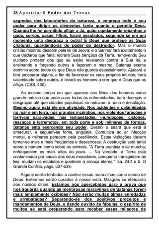 25| A p o s t i l a – O P o d e r d a s T r e v a s
segredos dos laboratórios da natureza, e emprega todo o seu
poder para dirigir os elementos tanto quanto o permite Deus.
Quando lhe foi permitido afligir a Jó, quão rapidamente rebanhos e
gado, servos, casas, filhos, foram assolados, seguindo se em um
momento uma desgraça a outra! É Deus que protege as Suas
criaturas, guardando-as do poder do destruidor. Mas o mundo
cristão mostrou desdém pela lei de Jeová; e o Senhor fará exatamente o
que declarou que faria: retirará Suas bênçãos da Terra, removendo Seu
cuidado protetor dos que se estão revelando contra a Sua lei, e
ensinando e forçando outros a fazerem o mesmo. Satanás exerce
domínio sobre todos os que Deus não guarda especialmente. Ajudará e
fará prosperar alguns, a fim de favorecer os seus próprios intuitos; trará
calamidade sobre outros, e levará os homens a crer que é Deus que os
aflige. (CSS, 460)
     Ao mesmo tempo em que aparece aos filhos dos homens como
grande médico que pode curar todas as enfermidades, trará doenças e
desgraças até que cidades populosas se reduzam a ruína e desolação.
Mesmo agora está ele em atividade. Nos acidentes e calamidades
no mar e em terra, nos grandes incêndios, nos violentos furacões e
terríveis saraivadas, nas tempestades, inundações, ciclones,
ressacas e terremotos, em toda parte e sob milhares de formas,
Satanás está exercendo seu poder. Destrói a seara que está a
amadurar, e seguem-se fome, angústia. Comunica ao ar infecção
mortal, e milhares perecem pela pestilência. Estas visitações devem
tornar-se mais e mais freqüentes e desastrosas. A destruição será tanto
sobre o homem como sobre os animais. "A Terra pranteia e se murcha;
enfraquecem os mais altos do povo. ... Na verdade, a Terra está
contaminada por causa dos seus moradores, porquanto transgridem as
leis, mudam os estatutos e quebram a aliança eterna." Isa. 24:4 e 5. O
Grande Conflito, págs. 637-639.
   Alguns serão tentados a aceitar essas maravilhas como sendo de
Deus. Enfermos serão curados à nossa vista. Milagres se efetuarão
aos nossos olhos. Estamos nós apercebidos para a prova que
nos aguarda quando as mentirosas maravilhas de Satanás forem
mais amplamente exibidas? Não serão muitas almas enredadas
e arrebatadas? Separando-se dos positivos preceitos e
mandamentos de Deus, e dando ouvido às fábulas, o espírito de
muitos se está preparando para receber esses milagres de
 