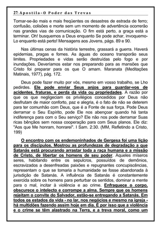 27| A p o s t i l a – O P o d e r d a s T r e v a s
Tornar-se-ão mais e mais freqüentes os desastres de estrada de ferro;
confusão, colisões e morte sem um momento de advertência ocorrerão
nas grandes vias de comunicação. O fim está perto, a graça está a
terminar. Oh! busquemos a Deus enquanto Se pode achar, invoquemo-
Lo enquanto está perto! Mensagens aos Jovens, págs. 89 e 90.
     Nas últimas cenas da história terrestre, grassará a guerra. Haverá
epidemias, pragas e fomes. As águas do oceano transporão seus
limites. Propriedades e vidas serão destruídas pelo fogo e por
inundações. Deveríamos estar nos preparando para as mansões que
Cristo foi preparar para os que O amam. Maranata (Meditações
Matinais, 1977), pág. 172.
     Deus pode fazer muito por vós, mesmo em vosso trabalho, se Lho
pedirdes. Ele pode enviar Seus anjos para guardar-vos de
acidentes, fraturas, e perda da vida ou propriedades. A razão por
que os que negligeciam os privilégios concedidos por Deus não
desfrutam de maior conforto, paz e alegria, é o fato de não se deterem
para ter comunhão com Deus, que é a Fonte de sua força. Pode Deus
derramar o Seu Espírito, pode Ele nos abençoar quando há tanta
indiferença para com o Seu serviço? Ele não nos pode derramar Suas
ricas bênçãos sem nossa cooperação para com Seus planos. Ele diz:
"Aos que Me honram, honrarei". I Sam. 2:30. (MM, Refletindo a Cristo,
199)
     O encontro com os endemoninhados de Gergesa foi uma lição
para os discípulos. Mostrou as profundezas de degradação a que
Satanás está procurando arrastar toda a raça humana e a missão
de Cristo, de libertar os homens de seu poder. Aqueles míseros
seres, habitando entre os sepulcros, possuídos de demônios,
escravizados a desenfreadas paixões e repugnantes concupiscências,
representam o que se tornaria a humanidade se fosse abandonada à
jurisdição de Satanás. A influência de Satanás é constantemente
exercida sobre os homens para perturbar os sentidos, dominar a mente
para o mal, incitar à violência e ao crime. Enfraquece o corpo,
obscurece o intelecto e corrompe a alma. Sempre que os homens
rejeitam o convite do Salvador, estão-se entregando a Satanás. Em
todos os estados da vida - no lar, nos negócios e mesmo na igreja -
há multidões fazendo assim hoje em dia. É por isso que a violência
e o crime se têm alastrado na Terra, e a treva moral, como um
 