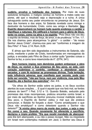 A p o s t i l a – O P o d e r d a s T r e v a s | 28

sudário, envolve a habitação dos homens. Por meio de suas
sedutoras tentações, o maligno conduz os homens a males cada vez
piores, até que o resultado seja a depravação e a ruína. A única
salvaguarda contra seu poder encontra-se na presença de Jesus. Em
face dos homens e dos anjos, foi Satanás revelado como inimigo e
destruidor da humanidade; Cristo, como seu amigo e libertador. Seu
Espírito desenvolverá no homem tudo quanto enobreça o caráter e
dignifique a natureza. Ele edificará o homem para a glória de Deus,
tanto no corpo, como na alma e no espírito. "Pois Deus não vos deu
o espírito de timidez, mas de força, de amor, e de prudência." II Tim. 1:7.
Ele nos chamou para alcançarmos "a glória" - o caráter - "de nosso
Senhor Jesus Cristo"; chamou-nos para ser "conformes à imagem de
Seu Filho". II Tess. 2:14; Rom. 8:29.
     E almas que têm sido degradadas a instrumentos de Satanás, são
ainda, mediante o poder de Cristo, transformadas em mensageiras da
justiça, e enviadas pelo Filho de Deus a contar quão "grandes coisas o
Senhor te fez, e como teve misericórdia de ti". (DTN, 341)
    Nem homens ímpios nem demônios podem embaraçar a obra
de Deus, ou excluir a Sua presença de Seu povo, se este, com
coração submisso e contrito, confessar e abandonar seus
pecados, e com fé reclamar as promessas divinas. Toda tentação,
toda influência adversa, quer manifesta quer secreta, pode com
êxito ser vencida, "não por força, nem por violência, mas pelo Meu
Espírito, diz o Senhor dos exércitos". Zac. 4:6.
    "Os olhos do Senhor estão sobre os justos, e os Seus ouvidos
atentos às suas orações. ... E qual é aquele que vos fará mal, se fordes
zelosos do bem?" I Ped. 3:12 e 13. Quando Balaão, seduzido pela
promessa das ricas recompensas, praticou encantos contra Israel, e
por meio de sacrifícios ao Senhor procurou invocar maldição sobre o
Seu povo, o Espírito do Senhor vedou o mal que ele anelava
pronunciar, e Balaão foi forçado a dizer: "Como amaldiçoarei o que
Deus não amaldiçoa? e como detestarei quando o Senhor não
detesta?" "A minha alma morra da morte dos justos, e seja o meu
fim como o seu. Quando novamente foi oferecido o sacrifício,
declarou o ímpio profeta: "Eis que recebi mandado de abençoar:
pois Ele tem abençoado, e eu não o posso revogar. Não viu iniqüidade
em Israel nem contemplou maldade em Jacó; o Senhor seu Deus é
 