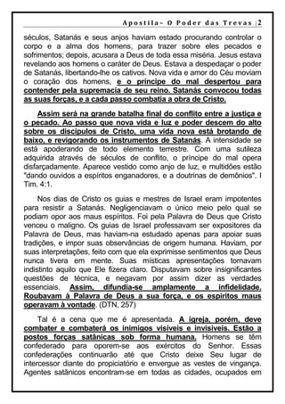 A p o s t i l a – O P o d e r d a s T r e v a s |2

séculos, Satanás e seus anjos haviam estado procurando controlar o
corpo e a alma dos homens, para trazer sobre eles pecados e
sofrimentos; depois, acusara a Deus de toda essa miséria. Jesus estava
revelando aos homens o caráter de Deus. Estava a despedaçar o poder
de Satanás, libertando-lhe os cativos. Nova vida e amor do Céu moviam
o coração dos homens, e o príncipe do mal despertou para
contender pela supremacia de seu reino. Satanás convocou todas
as suas forças, e a cada passo combatia a obra de Cristo.
     Assim será na grande batalha final do conflito entre a justiça e
o pecado. Ao passo que nova vida e luz e poder descem do alto
sobre os discípulos de Cristo, uma vida nova está brotando de
baixo, e revigorando os instrumentos de Satanás. A intensidade se
está apoderando de todo elemento terrestre. Com uma sutileza
adquirida através de séculos de conflito, o príncipe do mal opera
disfarçadamente. Aparece vestido como anjo de luz, e multidões estão
"dando ouvidos a espíritos enganadores, e a doutrinas de demônios". I
Tim. 4:1.
     Nos dias de Cristo os guias e mestres de Israel eram impotentes
para resistir a Satanás. Negligenciavam o único meio pelo qual se
podiam opor aos maus espíritos. Foi pela Palavra de Deus que Cristo
venceu o maligno. Os guias de Israel professavam ser expositores da
Palavra de Deus, mas haviam-na estudado apenas para apoiar suas
tradições, e impor suas observâncias de origem humana. Haviam, por
suas interpretações, feito com que ela exprimisse sentimentos que Deus
nunca tivera em mente. Suas místicas apresentações tornavam
indistinto aquilo que Ele fizera claro. Disputavam sobre insignificantes
questões de técnica, e negavam por assim dizer as verdades
essenciais. Assim, difundia-se amplamente a infidelidade.
Roubavam à Palavra de Deus a sua força, e os espíritos maus
operavam à vontade. (DTN, 257)
     Tal é a cena que me é apresentada. A igreja, porém, deve
combater e combaterá os inimigos visíveis e invisíveis. Estão a
postos forças satânicas sob forma humana. Homens se têm
confederado para oporem-se aos exércitos do Senhor. Essas
confederações continuarão até que Cristo deixe Seu lugar de
intercessor diante do propiciatório e envergue as vestes de vingança.
Agentes satânicos encontram-se em todas as cidades, ocupados em
 
