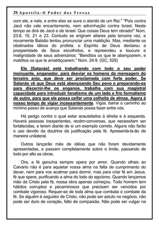 29| A p o s t i l a – O P o d e r d a s T r e v a s
com ele, e nele, e entre eles se ouve o alarido de um Rei." "Pois contra
Jacó não vale encantamento, nem adivinhação contra Israel. Neste
tempo se dirá de Jacó e de Israel: Que coisas Deus tem obrado!" Núm.
23:8, 10, 21 e 23. Contudo se erigiram altares pela terceira vez, e
novamente Balaão tentou pronunciar uma maldição. Mas, mediante os
obstinados lábios do profeta, o Espírito de Deus declarou a
prosperidade de Seus escolhidos, e repreendeu a loucura e
malignidade de seus adversários: "Benditos os que te abençoarem, e
malditos os que te amaldiçoarem." Núm. 24:9. (GC, 529)
    Ele [Satanás] está trabalhando com todo o seu poder
insinuante, enganador, para desviar os homens da mensagem do
terceiro anjo, que deve ser proclamada com forte poder. Se
Satanás vê que Deus está abençoando Seu povo e preparando-os
para discernir-lhe os enganos, trabalha com sua magistral
capacidade para introduzir fanatismo de um lado e frio formalismo
de outro, para que ele possa ceifar uma colheita de almas. Agora é
nosso tempo de vigiar incessantemente. Vigiai, barrai o caminho ao
mínimo passo de avanço que Satanás possa fazer entre vós.
     Há perigo contra o qual estar acautelados à direita e à esquerda.
Haverá pessoas inexperientes, recém-conversas, que necessitam ser
fortalecidas, e terem diante de si um exemplo correto. Alguns não farão
o uso devido da doutrina da justificação pela fé. Apresentá-la-ão de
maneira unilateral.
    Outros lançarão mão de idéias que não foram devidamente
apresentadas, e passam completamente sobre o limite, passando de
todo por alto as obras.
     Ora, a fé genuína sempre opera por amor. Quando olhais ao
Calvário não é para aquietar vossa alma na falta de cumprimento do
dever, nem para vos acalmar para dormir, mas para criar fé em Jesus,
fé que opere, purificando a alma do lodo do egoísmo. Quando lançamos
mão de Cristo pela fé, nossa obra apenas começou. Todo homem tem
hábitos corruptos e pecaminosos que precisam ser vencidos por
combate vigoroso. Requer-se de toda alma que combata o combate da
fé. Se alguém é seguidor de Cristo, não pode ser astuto no negócio, não
pode ser duro de coração, falto de compaixão. Não pode ser vulgar na
 