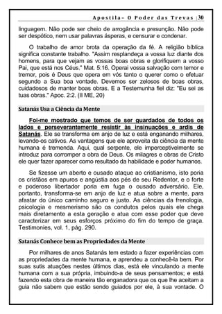 A p o s t i l a – O P o d e r d a s T r e v a s | 30

linguagem. Não pode ser cheio de arrogância e presunção. Não pode
ser despótico, nem usar palavras ásperas, e censurar e condenar.
    O trabalho de amor brota da operação da fé. A religião bíblica
significa constante trabalho. "Assim resplandeça a vossa luz diante dos
homens, para que vejam as vossas boas obras e glorifiquem a vosso
Pai, que está nos Céus." Mat. 5:16. Operai vossa salvação com temor e
tremor, pois é Deus que opera em vós tanto o querer como o efetuar
segundo a Sua boa vontade. Devemos ser zelosos de boas obras,
cuidadosos de manter boas obras. E a Testemunha fiel diz: "Eu sei as
tuas obras." Apoc. 2:2. (II ME, 20)

Satanás Usa a Ciência da Mente
     Foi-me mostrado que temos de ser guardados de todos os
lados e perseverantemente resistir às insinuações e ardis de
Satanás. Ele se transforma em anjo de luz e está enganando milhares,
levando-os cativos. As vantagens que ele aproveita da ciência da mente
humana é tremenda. Aqui, qual serpente, ele imperceptivelmente se
introduz para corromper a obra de Deus. Os milagres e obras de Cristo
ele quer fazer aparecer como resultado da habilidade e poder humanos.
    Se fizesse um aberto e ousado ataque ao cristianismo, isto poria
os cristãos em apuros e angústia aos pés de seu Redentor, e o forte
e poderoso libertador poria em fuga o ousado adversário. Ele,
portanto, transforma-se em anjo de luz e atua sobre a mente, para
afastar do único caminho seguro e justo. As ciências da frenologia,
psicologia e mesmerismo são os condutos pelos quais ele chega
mais diretamente a esta geração e atua com esse poder que deve
caracterizar em seus esforços próximo do fim do tempo de graça.
Testimonies, vol. 1, pág. 290.

Satanás Conhece bem as Propriedades da Mente
    Por milhares de anos Satanás tem estado a fazer experiências com
as propriedades da mente humana, e aprendeu a conhecê-la bem. Por
suas sutis atuações nestes últimos dias, está ele vinculando a mente
humana com a sua própria, imbuindo-a de seus pensamentos; e está
fazendo esta obra de maneira tão enganadora que os que lhe aceitam a
guia não sabem que estão sendo guiados por ele, à sua vontade. O
 