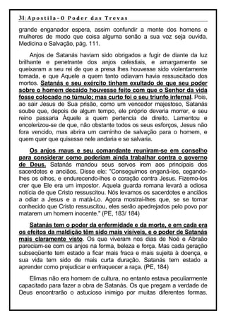 31| A p o s t i l a – O P o d e r d a s T r e v a s
grande enganador espera, assim confundir a mente dos homens e
mulheres de modo que coisa alguma senão a sua voz seja ouvida.
Medicina e Salvação, pág. 111.
     Anjos de Satanás haviam sido obrigados a fugir de diante da luz
brilhante e penetrante dos anjos celestiais, e amargamente se
queixaram a seu rei de que a presa lhes houvesse sido violentamente
tomada, e que Aquele a quem tanto odiavam havia ressuscitado dos
mortos. Satanás e seu exército tinham exultado de que seu poder
sobre o homem decaído houvesse feito com que o Senhor da vida
fosse colocado no túmulo; mas curto foi o seu triunfo infernal. Pois,
ao sair Jesus de Sua prisão, como um vencedor majestoso, Satanás
soube que, depois de algum tempo, ele próprio deveria morrer, e seu
reino passaria Àquele a quem pertencia de direito. Lamentou e
encolerizou-se de que, não obstante todos os seus esforços, Jesus não
fora vencido, mas abrira um caminho de salvação para o homem, e
quem quer que quisesse nele andaria e se salvaria.
    Os anjos maus e seu comandante reuniram-se em conselho
para considerar como poderiam ainda trabalhar contra o governo
de Deus. Satanás mandou seus servos irem aos principais dos
sacerdotes e anciãos. Disse ele: "Conseguimos enganá-los, cegando-
lhes os olhos, e endurecendo-lhes o coração contra Jesus. Fizemo-los
crer que Ele era um impostor. Aquela guarda romana levará a odiosa
notícia de que Cristo ressuscitou. Nós levamos os sacerdotes e anciãos
a odiar a Jesus e a matá-Lo. Agora mostrai-lhes que, se se tornar
conhecido que Cristo ressuscitou, eles serão apedrejados pelo povo por
matarem um homem inocente." (PE, 183/ 184)
    Satanás tem o poder da enfermidade e da morte, e em cada era
os efeitos da maldição têm sido mais visíveis, e o poder de Satanás
mais claramente visto. Os que viveram nos dias de Noé e Abraão
pareciam-se com os anjos na forma, beleza e força. Mas cada geração
subseqüente tem estado a ficar mais fraca e mais sujeita à doença, e
sua vida tem sido de mais curta duração. Satanás tem estado a
aprender como prejudicar e enfraquecer a raça. (PE, 184)
   Elimas não era homem de cultura, no entanto estava peculiarmente
capacitado para fazer a obra de Satanás. Os que pregam a verdade de
Deus encontrarão o astucioso inimigo por muitas diferentes formas.
 