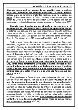 A p o s t i l a – O P o d e r d a s T r e v a s | 32

Algumas vezes será na pessoa de um erudito, mas na maioria
delas por intermédio de homens ignorantes, a quem Satanás
treinou para se tornarem eficientes instrumentos no enganar as
almas. É dever do ministro de Cristo permanecer fiel em seu posto, no
temor de Deus e na força do Seu poder. Assim poderá ele pôr em
confusão as hostes de Satanás e triunfar no nome do Senhor. (AA, 169)
     Satanás está trabalhando na atmosfera; envenena-a, e aí
dependemos de Deus quanto à vida - nossa vida presente e eterna.
E estando na posição em que nos encontramos, importa estarmos
inteiramente alerta, totalmente devotados, de todo convertidos e
consagrados a Deus. Mas parece que nos achamos como paralisados.
Deus do Céu, desperta-nos! Mensagens Escolhidas, vol. 2, pág. 52.
     Todo o que nesse dia mau se dispuser a servir a Deus com
destemor, segundo os ditames de sua consciência, necessitará de
coragem, firmeza e do conhecimento de Deus e Sua Palavra; pois os
que forem fiéis a Deus serão perseguidos, seus motivos impugnados,
desvirtuados seus melhores esforços e seus nomes repudiados como
um mal. Satanás trabalhará com todo o seu poder enganador para
influenciar o coração e obscurecer o entendimento, a fim de que o
mal pareça bem, e o bem mal. Quanto mais forte e mais pura a fé
do povo de Deus, e mais firme sua determinação de obedecer-
Lhe, tanto mais ferozmente procurará Satanás instigar contra
eles a ira daqueles que, embora se declarando justos, tripudiam
sobre a lei de Deus. Requererá a mais firme confiança, o mais
heróico propósito reter firme a fé que uma vez foi entregue aos
santos. (AA, 431)
    Entregando-nos a Deus, temos necessariamente de renunciar a
tudo que dEle nos separe. Por isso diz o Salvador: "Qualquer de vós
que não renuncia a tudo quanto tem não pode ser Meu discípulo."
Luc. 14:33. Tudo que afaste de Deus o coração, tem de ser renunciado.
Mamom é o ídolo de muitos. O amor do dinheiro, a ambição de fortuna,
é a cadeia de ouro que os liga a Satanás. Fama e honras mundanas
são idolatradas por outros. Uma vida de comodidade egoísta, isenta de
responsabilidade, constitui o ídolo de outros. Mas estas cadeias
escravizadoras têm de ser partidas. Não podemos pertencer metade
ao Senhor e metade ao mundo. Não somos filhos de Deus a menos
que o sejamos totalmente. (CC, 44)
 