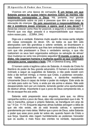 33| A p o s t i l a – O P o d e r d a s T r e v a s
    Vivemos em uma época de corrupção. É um tempo em que
Satanás parece ter quase inteiro domínio sobre as mentes não
totalmente consagradas a Deus. Há, portanto, mui grande
responsabilidade sobre os pais e pessoas que têm a seu cargo a
educação de crianças. Os pais assumiram a responsabilidade de
dar à existência essas crianças; e agora, qual é seu dever? É
deixá-las crescer como lhes for possível, e segundo a vontade delas?
Permiti que vos diga: pesada é a responsabilidade que repousa
sobre esses pais. .. (CSRA, 244)
     Digo-vos a verdade. Estamos muito aquém da nossa santa religião
em nossa concepção do dever. Oh, se todos os que têm sido
abençoados com tão grandiosa e solene verdade, se levantassem e
sacudissem o encantamento que lhes tem embotado os sentidos e feito
com que não prestassem a Deus o verdadeiro serviço, o que não
realizariam os seus bem organizados esforços na salvação de almas!
Que mudança se veria nos princípios seguidos! O mundo, a carne, e o
diabo, não cegariam homens e mulheres quanto ao que constituem
princípios puros, sagrados e leais. (TM, e Obreiros Evang, 395)
     O homem caído é legítimo cativo de Satanás. A missão de Cristo foi
libertá-lo do poder de Seu grande adversário. O homem é naturalmente
inclinado a seguir as sugestões de Satanás, e não pode resistir com
êxito a tão terrível inimigo, a menos que Cristo, o poderoso vencedor,
nele habite, guiando-lhe os desejos, e dando-lhe resistência.
Unicamente Deus é capaz de limitar o poder do maligno. Este anda de
um lado para outro na Terra, e anda por ela acima e abaixo. Não está
desapercebido nem por um instante, temendo perder uma oportunidade
de destruir almas. Importante é que o povo de Deus compreenda isto, a
fim de escapar-lhe aos ardis.
     Satanás está preparando seus enganos, para que, na última
campanha contra o povo de Deus, eles não compreendam que é ele. "E
não é maravilha, porque o próprio Satanás, se transfigura em anjo de
luz." II Cor. 11:14. Enquanto algumas almas iludidas advogam a idéia de
que ele não existe, ele as está levando cativas, e operando
grandemente por meio delas. Melhor que o povo de Deus, sabe Satanás
o poder que esse povo pode ter sobre ele, quando fazem de Cristo a
sua força. Quando eles rogam humildemente ao poderoso Vencedor
que os auxilie, o mais fraco dos crentes na verdade, repousando
 
