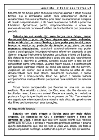 A p o s t i l a – O P o d e r d a s T r e v a s | 34

firmemente em Cristo, pode com êxito repelir a Satanás e todas as suas
hostes. Ele é demasiado astuto para apresentar-se aberta e
ousadamente com suas tentações; pois então as adormecidas energias
do cristão despertar-se-iam, e ele havia de apoiar-se no forte e poderoso
Libertador. Aproxima-se, porém, despercebidamente, e opera de
maneira disfarçada por meio dos filhos da desobediência que professam
piedade.
     Satanás irá até aonde dão suas forças para fatigar, tentar
desencaminhar o povo de Deus. Aquele que ousou enfrentar,
tentar e ridicularizar nosso Senhor, e teve poder para tomá-Lo nos
braços e levá-Lo ao pináculo do templo, e ao cimo de uma
montanha elevadíssima, exercitará extraordinariamente seu poder
sobre a atual geração, incomparavelmente inferior em sabedoria a seu
Senhor, e quase inteiramente ignorante da sutileza e força de Satanás.
Ele afetará de maneira extraordinária o corpo dos que são naturalmente
inclinados a fazer-lhe a vontade. Satanás exulta com o fato de ser
considerado como uma ficção. Quando fazem pouco, e o representam
por qualquer ilustração infantil, ou como um animal, isto lhe convém.
Julgam-no tão inferior, que a mente dos homens se acha de todo
desapercebida para seus planos, sabiamente delineados, e quase
sempre ele é bem-sucedido. Caso seu poder e sutileza fossem
compreendidos, muitos estariam preparados para resistir-lhe de maneira
eficaz.
    Todos devem compreender que Satanás foi uma vez um anjo
exaltado. Sua rebelião excluiu-o do Céu, mas não lhe destruiu as
faculdades nem o tornou um animal. Desde sua queda, tem voltado a
poderosa força de que dispõe contra o governo do Céu. Tem crescido
em sagacidade, e tem aprendido a maneira mais eficaz de aproximar-se
dos filhos dos homens com suas tentações.

Os Enganos de Satanás
    Satanás tem dado origem a fábulas para por meio delas
enganar. Ele começou no Céu a combater contra a base do
governo de Deus, e desde que caiu tem levado avante sua rebelião
contra a lei de Deus, e levado a massa dos professos cristãos a pisar o
quarto mandamento, que põe em foco o Deus vivo. Deitou por terra o
sábado original do decálogo, substituindo-o por um dos dias de trabalho.
 