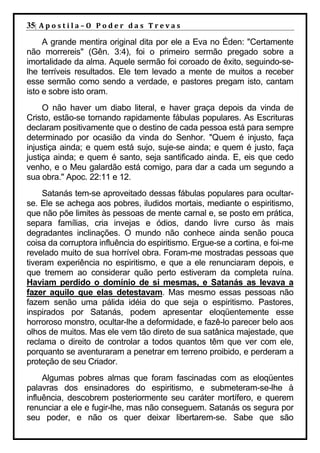 35| A p o s t i l a – O P o d e r d a s T r e v a s
     A grande mentira original dita por ele a Eva no Éden: "Certamente
não morrereis" (Gên. 3:4), foi o primeiro sermão pregado sobre a
imortalidade da alma. Aquele sermão foi coroado de êxito, seguindo-se-
lhe terríveis resultados. Ele tem levado a mente de muitos a receber
esse sermão como sendo a verdade, e pastores pregam isto, cantam
isto e sobre isto oram.
     O não haver um diabo literal, e haver graça depois da vinda de
Cristo, estão-se tornando rapidamente fábulas populares. As Escrituras
declaram positivamente que o destino de cada pessoa está para sempre
determinado por ocasião da vinda do Senhor. "Quem é injusto, faça
injustiça ainda; e quem está sujo, suje-se ainda; e quem é justo, faça
justiça ainda; e quem é santo, seja santificado ainda. E, eis que cedo
venho, e o Meu galardão está comigo, para dar a cada um segundo a
sua obra." Apoc. 22:11 e 12.
     Satanás tem-se aproveitado dessas fábulas populares para ocultar-
se. Ele se achega aos pobres, iludidos mortais, mediante o espiritismo,
que não põe limites às pessoas de mente carnal e, se posto em prática,
separa famílias, cria invejas e ódios, dando livre curso às mais
degradantes inclinações. O mundo não conhece ainda senão pouca
coisa da corruptora influência do espiritismo. Ergue-se a cortina, e foi-me
revelado muito de sua horrível obra. Foram-me mostradas pessoas que
tiveram experiência no espiritismo, e que a ele renunciaram depois, e
que tremem ao considerar quão perto estiveram da completa ruína.
Haviam perdido o domínio de si mesmas, e Satanás as levava a
fazer aquilo que elas detestavam. Mas mesmo essas pessoas não
fazem senão uma pálida idéia do que seja o espiritismo. Pastores,
inspirados por Satanás, podem apresentar eloqüentemente esse
horroroso monstro, ocultar-lhe a deformidade, e fazê-lo parecer belo aos
olhos de muitos. Mas ele vem tão direto de sua satânica majestade, que
reclama o direito de controlar a todos quantos têm que ver com ele,
porquanto se aventuraram a penetrar em terreno proibido, e perderam a
proteção de seu Criador.
     Algumas pobres almas que foram fascinadas com as eloqüentes
palavras dos ensinadores do espiritismo, e submeteram-se-lhe à
influência, descobrem posteriormente seu caráter mortífero, e querem
renunciar a ele e fugir-lhe, mas não conseguem. Satanás os segura por
seu poder, e não os quer deixar libertarem-se. Sabe que são
 
