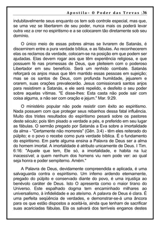 A p o s t i l a – O P o d e r d a s T r e v a s | 36

indubitavelmente seus enquanto os tem sob controle especial, mas que,
se uma vez se libertarem de seu poder, nunca mais os poderá levar
outra vez a crer no espiritismo e a se colocarem tão diretamente sob seu
domínio.
    O único meio de essas pobres almas se livrarem de Satanás, é
discernirem entre a pura verdade bíblica, e as fábulas. Ao reconhecerem
elas os reclamos da verdade, colocam-se na posição em que podem ser
ajudadas. Elas devem rogar aos que têm experiência religiosa, e que
possuem fé nas promessas de Deus, que pleiteiem com o poderoso
Libertador em seu benefício. Será um renhido combate. Satanás
reforçará os anjos maus que têm mantido essas pessoas em sujeição;
mas se os santos de Deus, com profunda humildade, jejuarem e
orarem, suas orações prevalecerão. Jesus comissionará santos anjos
para resistirem a Satanás, e ele será repelido, e desfeito o seu poder
sobre aquelas vítimas. "E disse-lhes: Esta casta não pode sair com
coisa alguma, a não ser com oração e jejum." Mar. 9:29.
    O ministério popular não pode resistir com êxito ao espiritismo.
Nada possuem com que proteger seus rebanhos dessa fatal influência.
Muito dos tristes resultados do espiritismo pesará sobre os pastores
deste século; pois têm pisado a verdade a pés, e preferido em seu lugar
as fábulas. O sermão pregado por Satanás a Eva sobre a imortalidade
da alma - "Certamente não morrereis" (Gên. 3:4) - têm eles reiterado do
púlpito; e o povo o recebe como pura verdade bíblica. É o fundamento
do espiritismo. Em parte alguma ensina a Palavra de Deus ser a alma
do homem imortal. A imortalidade é atributo unicamente de Deus. I Tim.
6:16: "Aquele que tem, Ele só, a imortalidade, e habita na luz
inacessível; a quem nenhum dos homens viu nem pode ver: ao qual
seja honra e poder sempiterno. Amém."
    A Palavra de Deus, devidamente compreendida e aplicada, é uma
salvaguarda contra o espiritismo. Um inferno ardendo eternamente,
pregado do púlpito e conservado diante do povo, é uma injustiça ao
benévolo caráter de Deus. Isto O apresenta como o maior tirano do
Universo. Este espalhado dogma tem encaminhado milhares ao
universalismo, à infidelidade e ao ateísmo. A palavra de Deus é clara. É
uma perfeita seqüência de verdades, e demonstrar-se-á uma âncora
para os que estão dispostos a aceitá-la, ainda que tenham de sacrificar
suas acariciadas fábulas. Ela os salvará dos terríveis enganos destes
 