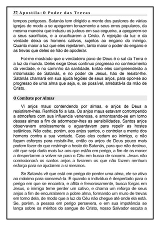 37| A p o s t i l a – O P o d e r d a s T r e v a s
tempos perigosos. Satanás tem dirigido a mente dos pastores de várias
igrejas de modo a se apegarem tenazmente a seus erros populares, da
mesma maneira que induziu os judeus em sua cegueira, a apegarem-se
a seus sacrifícios, e a crucificarem a Cristo. A rejeição da luz e da
verdade deixa os homens cativos, sujeitos ao engano do inimigo.
Quanto maior a luz que eles rejeitarem, tanto maior o poder do engano e
as trevas que deles se hão de apoderar.
     Foi-me mostrado que o verdadeiro povo de Deus é o sal da Terra e
a luz do mundo. Deles exige Deus contínuo progresso no conhecimento
da verdade, e no caminho da santidade. Então eles compreenderão a
intromissão de Satanás, e no poder de Jesus, hão de resistir-lhe.
Satanás chamará em sua ajuda legiões de seus anjos, para opor-se ao
progresso de uma alma que seja, e, se possível, arrebatá-la da mão de
Cristo.

O Combate por Almas
    Vi anjos maus contendendo por almas, e anjos de Deus a
resistirem-lhes. Renhida foi a luta. Os anjos maus estavam corrompendo
a atmosfera com sua influencia venenosa, e amontoando-se em torno
dessas almas a fim de adormecer-lhes as sensibilidades. Santos anjos
observavam ansiosamente e aguardavam para repelir as hostes
satânicas. Não cabe, porém, aos anjos santos, o controlar a mente dos
homens contra a sua vontade. Caso eles cedam ao inimigo, e não
façam esforços para resistir-lhe, então os anjos de Deus pouco mais
podem fazer do que restringir a hoste de Satanás, para que não destrua,
até que seja dada mais luz aos que estão em perigo, a fim de os mover
a despertarem a volver-se para o Céu em busca de socorro. Jesus não
comissionará os santos anjos a livrarem os que não fazem nenhum
esforço para se ajudarem a si mesmos.
    Se Satanás vê que está em perigo de perder uma alma, ele se ativa
ao máximo para conservá-la. E quando o indivíduo é despertado para o
perigo em que se encontra, e aflita e fervorosamente, busca forças em
Jesus, o inimigo teme perder um cativo, e chama um reforço de seus
anjos a fim de encurralarem a pobre alma, formando um muro de trevas
em torno dela, de modo que a luz do Céu não chegue até onde ela está.
Se, porém, a pessoa em perigo persevera, e em sua impotência se
lança sobre os méritos do sangue de Cristo, nosso Salvador escuta a
 