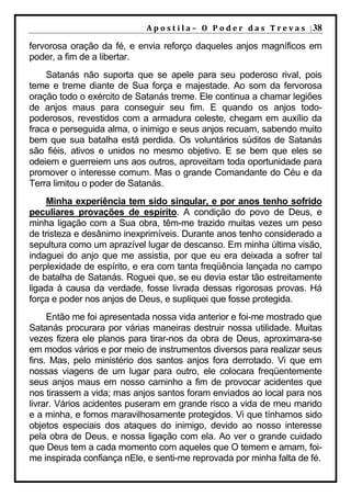 A p o s t i l a – O P o d e r d a s T r e v a s | 38

fervorosa oração da fé, e envia reforço daqueles anjos magníficos em
poder, a fim de a libertar.
    Satanás não suporta que se apele para seu poderoso rival, pois
teme e treme diante de Sua força e majestade. Ao som da fervorosa
oração todo o exército de Satanás treme. Ele continua a chamar legiões
de anjos maus para conseguir seu fim. E quando os anjos todo-
poderosos, revestidos com a armadura celeste, chegam em auxílio da
fraca e perseguida alma, o inimigo e seus anjos recuam, sabendo muito
bem que sua batalha está perdida. Os voluntários súditos de Satanás
são fiéis, ativos e unidos no mesmo objetivo. E se bem que eles se
odeiem e guerreiem uns aos outros, aproveitam toda oportunidade para
promover o interesse comum. Mas o grande Comandante do Céu e da
Terra limitou o poder de Satanás.
     Minha experiência tem sido singular, e por anos tenho sofrido
peculiares provações de espírito. A condição do povo de Deus, e
minha ligação com a Sua obra, têm-me trazido muitas vezes um peso
de tristeza e desânimo inexprimíveis. Durante anos tenho considerado a
sepultura como um aprazível lugar de descanso. Em minha última visão,
indaguei do anjo que me assistia, por que eu era deixada a sofrer tal
perplexidade de espírito, e era com tanta freqüência lançada no campo
de batalha de Satanás. Roguei que, se eu devia estar tão estreitamente
ligada à causa da verdade, fosse livrada dessas rigorosas provas. Há
força e poder nos anjos de Deus, e supliquei que fosse protegida.
     Então me foi apresentada nossa vida anterior e foi-me mostrado que
Satanás procurara por várias maneiras destruir nossa utilidade. Muitas
vezes fizera ele planos para tirar-nos da obra de Deus, aproximara-se
em modos vários e por meio de instrumentos diversos para realizar seus
fins. Mas, pelo ministério dos santos anjos fora derrotado. Vi que em
nossas viagens de um lugar para outro, ele colocara freqüentemente
seus anjos maus em nosso caminho a fim de provocar acidentes que
nos tirassem a vida; mas anjos santos foram enviados ao local para nos
livrar. Vários acidentes puseram em grande risco a vida de meu marido
e a minha, e fomos maravilhosamente protegidos. Vi que tínhamos sido
objetos especiais dos ataques do inimigo, devido ao nosso interesse
pela obra de Deus, e nossa ligação com ela. Ao ver o grande cuidado
que Deus tem a cada momento com aqueles que O temem e amam, foi-
me inspirada confiança nEle, e senti-me reprovada por minha falta de fé.
 