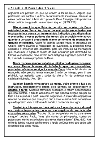 3| A p o s t i l a – O P o d e r d a s T r e v a s
organizar em partidos os que se opõem à lei de Deus. Alguns que
professam ser santos e outros declaradamente incrédulos, filiam-se a
esses partidos. Não é hora de o povo de Deus fraquejar. Não podemos
deixar de ficar em guarda um momento sequer. (III TS, 226)
     Não é sem luta que Satanás permite ser o reino de Deus
estabelecido na Terra. As forças do mal estão empenhadas em
incessante luta contra os instrumentos indicados para disseminar
o evangelho; e esses poderes das trevas são especialmente ativos
quando a verdade é proclamada diante de homens de reputação e
genuína integridade. Assim foi quando Sérgio Paulo, o procônsul de
Chipre, estava ouvindo a mensagem do evangelho. O procônsul tinha
solicitado a presença dos apóstolos, para ser instruído na mensagem
que possuíam; e agora as forças do mal, operando por intermédio de
Elimas, o encantador, procuravam com malignas sugestões desviá-lo da
fé, e impedir assim o propósito de Deus.
     Desta maneira sempre trabalha o inimigo caído para conservar
em suas fileiras homens de influência que, se convertidos,
prestariam eficiente serviço à causa de Deus. Mas o fiel obreiro do
evangelho não precisa temer malogro à mão do inimigo, pois é seu
privilégio ser assistido com o poder do alto a fim de enfrentar cada
satânica influência. (AA, 168)
    Quando Satanás toma posse da mente, quão pronto a luz e as
instruções, benignamente dadas pelo Senhor, se desvanecem e
perdem a força! Quantos formulam desculpas e forjam necessidades
que não existem, a fim de apoiá-los em sua errônea direção em pôr de
lado a luz e pisá-la a pés! Falo com segurança. A maior das objeções à
reforma de saúde é que este povo não a vive; e ainda dirão seriamente
que não podem viver a reforma de saúde e conservar seu vigor.
     Terrível é a luta que se trava entre as forças do bem e do mal
em centros importantes onde os mensageiros da verdade são
chamados ao trabalho. "Porque não temos que lutar contra a carne e o
sangue", declara Paulo, "mas sim contra os principados, contra as
potestades, contra os príncipes das trevas deste século." Efés. 6:12. Até
o fim do tempo haverá conflito entre a igreja de Deus e os que estão sob
o controle dos anjos maus.
 