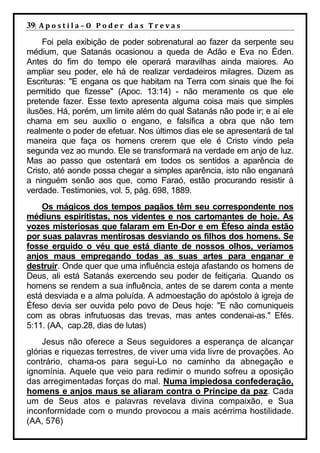 39| A p o s t i l a – O P o d e r d a s T r e v a s
     Foi pela exibição de poder sobrenatural ao fazer da serpente seu
médium, que Satanás ocasionou a queda de Adão e Eva no Éden.
Antes do fim do tempo ele operará maravilhas ainda maiores. Ao
ampliar seu poder, ele há de realizar verdadeiros milagres. Dizem as
Escrituras: "E engana os que habitam na Terra com sinais que lhe foi
permitido que fizesse" (Apoc. 13:14) - não meramente os que ele
pretende fazer. Esse texto apresenta alguma coisa mais que simples
ilusões. Há, porém, um limite além do qual Satanás não pode ir; e aí ele
chama em seu auxílio o engano, e falsifica a obra que não tem
realmente o poder de efetuar. Nos últimos dias ele se apresentará de tal
maneira que faça os homens crerem que ele é Cristo vindo pela
segunda vez ao mundo. Ele se transformará na verdade em anjo de luz.
Mas ao passo que ostentará em todos os sentidos a aparência de
Cristo, até aonde possa chegar a simples aparência, isto não enganará
a ninguém senão aos que, como Faraó, estão procurando resistir à
verdade. Testimonies, vol. 5, pág. 698, 1889.
    Os mágicos dos tempos pagãos têm seu correspondente nos
médiuns espiritistas, nos videntes e nos cartomantes de hoje. As
vozes misteriosas que falaram em En-Dor e em Éfeso ainda estão
por suas palavras mentirosas desviando os filhos dos homens. Se
fosse erguido o véu que está diante de nossos olhos, veríamos
anjos maus empregando todas as suas artes para enganar e
destruir. Onde quer que uma influência esteja afastando os homens de
Deus, ali está Satanás exercendo seu poder de feitiçaria. Quando os
homens se rendem a sua influência, antes de se darem conta a mente
está desviada e a alma poluída. A admoestação do apóstolo à igreja de
Éfeso devia ser ouvida pelo povo de Deus hoje: "E não comuniqueis
com as obras infrutuosas das trevas, mas antes condenai-as." Efés.
5:11. (AA, cap.28, dias de lutas)
    Jesus não oferece a Seus seguidores a esperança de alcançar
glórias e riquezas terrestres, de viver uma vida livre de provações. Ao
contrário, chama-os para segui-Lo no caminho da abnegação e
ignomínia. Aquele que veio para redimir o mundo sofreu a oposição
das arregimentadas forças do mal. Numa impiedosa confederação,
homens e anjos maus se aliaram contra o Príncipe da paz. Cada
um de Seus atos e palavras revelava divina compaixão, e Sua
inconformidade com o mundo provocou a mais acérrima hostilidade.
(AA, 576)
 
