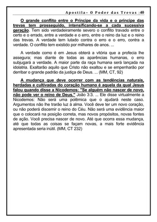 A p o s t i l a – O P o d e r d a s T r e v a s | 40

    O grande conflito entre o Príncipe da vida e o príncipe das
trevas tem prosseguido, intensificando-se a cada sucessiva
geração. Tem sido verdadeiramente severo o conflito travado entre o
certo e o errado, entre a verdade e o erro, entre o reino da luz e o reino
das trevas. A verdade tem lutado contra o erro e o erro, contra a
verdade. O conflito tem existido por milhares de anos. ...
     A verdade como é em Jesus obterá a vitória que a profecia lhe
assegura; mas diante de todas as aparências humanas, o erro
subjugará a verdade. A maior parte da raça humana será lançada na
idolatria. Exaltarão aquilo que Cristo não exaltou e se empenharão por
derribar o grande padrão da justiça de Deus. ... (MM, CT, 92)
    A mudança que deve ocorrer com as tendências naturais,
herdadas e cultivadas do coração humano é aquela da qual Jesus
falou quando disse a Nicodemos: "Se alguém não nascer de novo,
não pode ver o reino de Deus." João 3:3. ... Ele disse virtualmente a
Nicodemos: Não será uma polêmica que o ajudará neste caso.
Argumentos não lhe trarão luz à alma. Você deve ter um novo coração,
ou não poderá discernir o reino do Céu. Não será uma evidência maior
que o colocará na posição correta, mas novos propósitos, novas fontes
de ação. Você precisa nascer de novo. Até que ocorra essa mudança,
até que todas as coisas se façam novas, a mais forte evidência
apresentada seria inútil. (MM, CT 232)
 