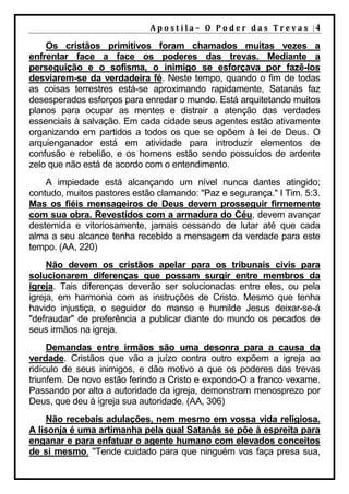 A p o s t i l a – O P o d e r d a s T r e v a s |4

    Os cristãos primitivos foram chamados muitas vezes a
enfrentar face a face os poderes das trevas. Mediante a
perseguição e o sofisma, o inimigo se esforçava por fazê-los
desviarem-se da verdadeira fé. Neste tempo, quando o fim de todas
as coisas terrestres está-se aproximando rapidamente, Satanás faz
desesperados esforços para enredar o mundo. Está arquitetando muitos
planos para ocupar as mentes e distrair a atenção das verdades
essenciais à salvação. Em cada cidade seus agentes estão ativamente
organizando em partidos a todos os que se opõem à lei de Deus. O
arquienganador está em atividade para introduzir elementos de
confusão e rebelião, e os homens estão sendo possuídos de ardente
zelo que não está de acordo com o entendimento.
    A impiedade está alcançando um nível nunca dantes atingido;
contudo, muitos pastores estão clamando: "Paz e segurança." I Tim. 5:3.
Mas os fiéis mensageiros de Deus devem prosseguir firmemente
com sua obra. Revestidos com a armadura do Céu, devem avançar
destemida e vitoriosamente, jamais cessando de lutar até que cada
alma a seu alcance tenha recebido a mensagem da verdade para este
tempo. (AA, 220)
     Não devem os cristãos apelar para os tribunais civis para
solucionarem diferenças que possam surgir entre membros da
igreja. Tais diferenças deverão ser solucionadas entre eles, ou pela
igreja, em harmonia com as instruções de Cristo. Mesmo que tenha
havido injustiça, o seguidor do manso e humilde Jesus deixar-se-á
"defraudar" de preferência a publicar diante do mundo os pecados de
seus irmãos na igreja.
     Demandas entre irmãos são uma desonra para a causa da
verdade. Cristãos que vão a juízo contra outro expõem a igreja ao
ridículo de seus inimigos, e dão motivo a que os poderes das trevas
triunfem. De novo estão ferindo a Cristo e expondo-O a franco vexame.
Passando por alto a autoridade da igreja, demonstram menosprezo por
Deus, que deu à igreja sua autoridade. (AA, 306)
    Não recebais adulações, nem mesmo em vossa vida religiosa.
A lisonja é uma artimanha pela qual Satanás se põe à espreita para
enganar e para enfatuar o agente humano com elevados conceitos
de si mesmo. "Tende cuidado para que ninguém vos faça presa sua,
 