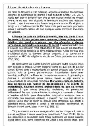 5| A p o s t i l a – O P o d e r d a s T r e v a s
por meio de filosofias e vãs sutilezas, segundo a tradição dos homens,
segundo os rudimentos do mundo e não segundo Cristo." Col. 2:8. A
lisonja tem sido o alimento com que se têm nutrido muitos de nossos
jovens; e os que têm elogiado e lisonjeado supõem que estavam
fazendo o que é correto; mas fizeram o que era errado. Os elogios, a
lisonja e a condescendência têm feito mais para conduzir preciosas
almas a caminhos falsos, do que qualquer outra artimanha inventada
por Satanás.
    A lisonja faz parte da política do mundo, mas não da de Cristo.
Por meio da lisonja, pobres seres humanos, cheios de fraquezas e
defeitos, são levados a pensar que são eficientes e dignos,
tornando-se enfatuados em sua mente carnal. Ficam inebriados com
a idéia de que possuem mais capacidade do que sucede em realidade,
e sua experiência religiosa se torna desequilibrada. A não ser que pela
providência divina se desviem desses enganos, e se convertam e
aprendam o ABC da religião na escola de Cristo, perderão sua alma.
(FEC, 304)
     Os professores da Escola Sabatina precisam andar perante Deus
com cuidado e oração. Devem trabalhar como os que têm de prestar
contas. É-lhes dada a oportunidade de ganhar pessoas para Cristo, e
quanto mais os jovens permanecerem impenitentes, tanto mais
resistirão ao Espírito de Deus. Ao passarem-se os anos, é provável que
diminua a sensibilidade pelas coisas divinas e seja menor a
suscetibilidade às influências religiosas. Diariamente Satanás trabalha
para prendê-los nos hábitos de desobediência e no espírito de
impenitência, havendo menos probabilidade de que se tornem
cristãos. E que contas prestarão, finalmente, os professores
indiferentes? Por que há de a timidez moral cegar a mente do professor
e torná-lo relutante para desenvolver adequados esforços para a
conversão das preciosas crianças e jovens? Por que não deixar o
Espírito Santo criar ao redor da pessoa uma atmosfera que afaste a
escuridão moral, levando a outros a luz celestial? Testimonies on
Sabbath School Work, págs. 44 e 45. (CSES, 80)
    "O que encobre as suas transgressões, nunca prosperará; mas o
que as confessa e deixa, alcançará misericórdia." Prov. 28:13. Se os
que escondem e desculpam suas faltas pudessem ver como Satanás
exulta sobre eles, como escarnece de Cristo e dos santos anjos, pelo
 