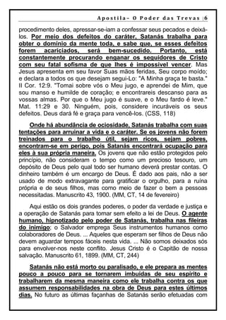 A p o s t i l a – O P o d e r d a s T r e v a s |6

procedimento deles, apressar-se-iam a confessar seus pecados e deixá-
los. Por meio dos defeitos do caráter, Satanás trabalha para
obter o domínio da mente toda, e sabe que, se esses defeitos
forem acariciados, será bem-sucedido. Portanto, está
constantemente procurando enganar os seguidores de Cristo
com seu fatal sofisma de que lhes é impossível vencer. Mas
Jesus apresenta em seu favor Suas mãos feridas, Seu corpo moído;
e declara a todos os que desejam segui-Lo: "A Minha graça te basta."
II Cor. 12:9. "Tomai sobre vós o Meu jugo, e aprendei de Mim, que
sou manso e humilde de coração; e encontrareis descanso para as
vossas almas. Por que o Meu jugo é suave, e o Meu fardo é leve."
Mat. 11:29 e 30. Ninguém, pois, considere incuráveis os seus
defeitos. Deus dará fé e graça para vencê-los. (CSS, 118)
    Onde há abundância de ociosidade, Satanás trabalha com suas
tentações para arruinar a vida e o caráter. Se os jovens não forem
treinados para o trabalho útil, sejam ricos, sejam pobres,
encontram-se em perigo, pois Satanás encontrará ocupação para
eles à sua própria maneira. Os jovens que não estão protegidos pelo
princípio, não consideram o tempo como um precioso tesouro, um
depósito de Deus pelo qual todo ser humano deverá prestar contas. O
dinheiro também é um encargo de Deus. É dado aos pais, não a ser
usado de modo extravagante para gratificar o orgulho, para a ruína
própria e de seus filhos, mas como meio de fazer o bem a pessoas
necessitadas. Manuscrito 43, 1900. (MM, CT, 14 de fevereiro)
    Aqui estão os dois grandes poderes, o poder da verdade e justiça e
a operação de Satanás para tornar sem efeito a lei de Deus. O agente
humano, hipnotizado pelo poder de Satanás, trabalha nas fileiras
do inimigo; o Salvador emprega Seus instrumentos humanos como
colaboradores de Deus. ... Aqueles que esperam ser filhos de Deus não
devem aguardar tempos fáceis nesta vida. ... Não somos deixados sós
para envolver-nos neste conflito. Jesus Cristo é o Capitão de nossa
salvação. Manuscrito 61, 1899. (MM, CT, 244)
    Satanás não está morto ou paralisado, e ele prepara as mentes
pouco a pouco para se tornarem imbuídas de seu espírito e
trabalharem da mesma maneira como ele trabalha contra os que
assumem responsabilidades na obra de Deus para estes últimos
dias. No futuro as últimas façanhas de Satanás serão efetuadas com
 