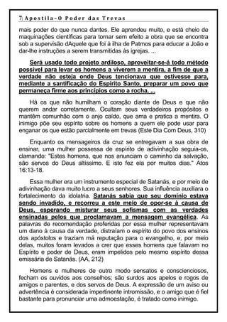 7| A p o s t i l a – O P o d e r d a s T r e v a s
mais poder do que nunca dantes. Ele aprendeu muito, e está cheio de
maquinações científicas para tornar sem efeito a obra que se encontra
sob a supervisão dAquele que foi à ilha de Patmos para educar a João e
dar-lhe instruções a serem transmitidas às igrejas. ...
    Será usado todo projeto ardiloso, aproveitar-se-á todo método
possível para levar os homens a viverem a mentira, a fim de que a
verdade não esteja onde Deus tencionava que estivesse para,
mediante a santificação do Espírito Santo, preparar um povo que
permaneça firme aos princípios como a rocha. ...
    Há os que não humilham o coração diante de Deus e que não
querem andar corretamente. Ocultam seus verdadeiros propósitos e
mantêm comunhão com o anjo caído, que ama e pratica a mentira. O
inimigo põe seu espírito sobre os homens a quem ele pode usar para
enganar os que estão parcialmente em trevas (Este Dia Com Deus, 310)
    Enquanto os mensageiros da cruz se entregavam a sua obra de
ensinar, uma mulher possessa de espírito de adivinhação seguia-os,
clamando: "Estes homens, que nos anunciam o caminho da salvação,
são servos do Deus altíssimo. E isto fez ela por muitos dias." Atos
16:13-18.
     Essa mulher era um instrumento especial de Satanás, e por meio de
adivinhação dava muito lucro a seus senhores. Sua influência auxiliara o
fortalecimento da idolatria. Satanás sabia que seu domínio estava
sendo invadido, e recorreu a este meio de opor-se à causa de
Deus, esperando misturar seus sofismas com as verdades
ensinadas pelos que proclamavam a mensagem evangélica. As
palavras de recomendação proferidas por essa mulher representavam
um dano à causa da verdade, distraíam o espírito do povo dos ensinos
dos apóstolos e traziam má reputação para o evangelho, e, por meio
delas, muitos foram levados a crer que esses homens que falavam no
Espírito e poder de Deus, eram impelidos pelo mesmo espírito dessa
emissária de Satanás. (AA, 212)
    Homens e mulheres de outro modo sensatos e conscienciosos,
fecham os ouvidos aos conselhos; são surdos aos apelos e rogos de
amigos e parentes, e dos servos de Deus. A expressão de um aviso ou
advertência é considerada impertinente intromissão, e o amigo que é fiel
bastante para pronunciar uma admoestação, é tratado como inimigo.
 