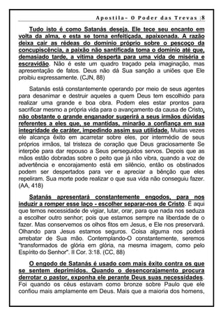 A p o s t i l a – O P o d e r d a s T r e v a s |8

    Tudo isto é como Satanás deseja. Ele tece seu encanto em
volta da alma, e esta se torna enfeitiçada, apaixonada. A razão
deixa cair as rédeas do domínio próprio sobre o pescoço da
concupiscência, a paixão não santificada toma o domínio até que,
demasiado tarde, a vítima desperta para uma vida de miséria e
escravidão. Não é este um quadro traçado pela imaginação, mas
apresentação de fatos. Deus não dá Sua sanção a uniões que Ele
proibiu expressamente. (CJN, 88)
     Satanás está constantemente operando por meio de seus agentes
para desanimar e destruir aqueles a quem Deus tem escolhido para
realizar uma grande e boa obra. Podem eles estar prontos para
sacrificar mesmo a própria vida para o avançamento da causa de Cristo,
não obstante o grande enganador sugerirá a seus irmãos dúvidas
referentes a eles que, se mantidas, minarão a confiança em sua
integridade de caráter, impedindo assim sua utilidade. Muitas vezes
ele alcança êxito em acarretar sobre eles, por intermédio de seus
próprios irmãos, tal tristeza de coração que Deus graciosamente Se
interpõe para dar repouso a Seus perseguidos servos. Depois que as
mãos estão dobradas sobre o peito que já não vibra, quando a voz de
advertência e encorajamento está em silêncio, então os obstinados
podem ser despertados para ver e apreciar a bênção que eles
repeliram. Sua morte pode realizar o que sua vida não conseguiu fazer.
(AA, 418)
     Satanás apresentará constantemente engodos, para nos
induzir a romper esse laço - escolher separar-nos de Cristo. É aqui
que temos necessidade de vigiar, lutar, orar, para que nada nos seduza
a escolher outro senhor; pois que estamos sempre na liberdade de o
fazer. Mas conservemos os olhos fitos em Jesus, e Ele nos preservará.
Olhando para Jesus estamos seguros. Coisa alguma nos poderá
arrebatar de Sua mão. Contemplando-O constantemente, seremos
"transformados de glória em glória, na mesma imagem, como pelo
Espírito do Senhor". II Cor. 3:18. (CC, 88)
    O engodo de Satanás é usado com mais êxito contra os que
se sentem deprimidos. Quando o desencorajamento procura
derrotar o pastor, exponha ele perante Deus suas necessidades.
Foi quando os céus estavam como bronze sobre Paulo que ele
confiou mais amplamente em Deus. Mais que a maioria dos homens,
 