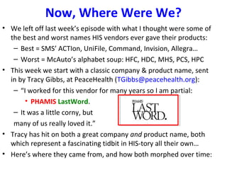 Now, Where Were We?
• We left off last week’s episode with what I thought were some of
the best and worst names HIS vendors ever gave their products:
– Best = SMS’ ACTIon, UniFile, Command, Invision, Allegra…
– Worst = McAuto’s alphabet soup: HFC, HDC, MHS, PCS, HPC
• This week we start with a classic company & product name, sent
in by Tracy Gibbs, at PeaceHealth (TGibbs@peacehealth.org):
– “I worked for this vendor for many years so I am partial:
• PHAMIS LastWord.
– It was a little corny, but
many of us really loved it.”
• Tracy has hit on both a great company and product name, both
which represent a fascinating tidbit in HIS-tory all their own…
• Here’s where they came from, and how both morphed over time:
 