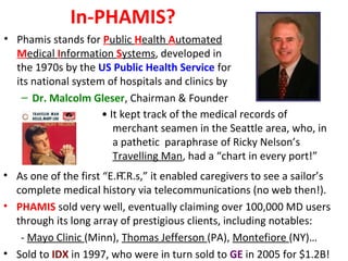 In-PHAMIS?
• Phamis stands for Public Health Automated
Medical Information Systems, developed in
the 1970s by the US Public Health Service for
its national system of hospitals and clinics by
– Dr. Malcolm Gleser, Chairman & Founder
• As one of the first “E.H.R.s,” it enabled caregivers to see a sailor’s
complete medical history via telecommunications (no web then!).
• PHAMIS sold very well, eventually claiming over 100,000 MD users
through its long array of prestigious clients, including notables:
- Mayo Clinic (Minn), Thomas Jefferson (PA), Montefiore (NY)…
• Sold to IDX in 1997, who were in turn sold to GE in 2005 for $1.2B!
• It kept track of the medical records of
merchant seamen in the Seattle area, who, in
a pathetic paraphrase of Ricky Nelson’s
Travelling Man, had a “chart in every port!”
–
 