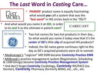 The Last Word in Casting Care…
• PHAMIS’ product name is equally fascinating:
what would you call a system that was the
“last word” in HIS circles back in the ‘70s??
• And what would you name it at IDX, in order
to to cast it as the ultimate in patient care?
• Two hot names for two hot products in their day…
So what would you name it today now that it’s the
center of GE’s little city of acquired HIS products?
• Indeed, the GE name game continues right to this
day as GE’s acquired products were all re-named:
• MedicaLogic’s “Logician” MD EMR became Centricity Practice EMR
• Millbrook’s practice management system (Registration, Scheduling
& 1500 bilings) became Centricity Practice Management System
• And don’t forget Centricity Cardiology, Centricity RIS/PACS (ex-
Stentor), Centricity Pharmacy (formerly BDM), etc., etc., etc.
 