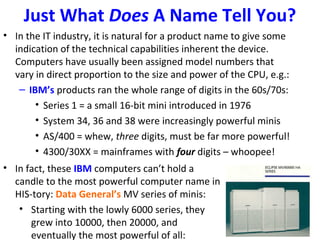 Just What Does A Name Tell You?
• In the IT industry, it is natural for a product name to give some
indication of the technical capabilities inherent the device.
Computers have usually been assigned model numbers that
vary in direct proportion to the size and power of the CPU, e.g.:
– IBM’s products ran the whole range of digits in the 60s/70s:
• Series 1 = a small 16-bit mini introduced in 1976
• System 34, 36 and 38 were increasingly powerful minis
• AS/400 = whew, three digits, must be far more powerful!
• 4300/30XX = mainframes with four digits – whoopee!
• In fact, these IBM computers can’t hold a
candle to the most powerful computer name in
HIS-tory: Data General’s MV series of minis:
• Starting with the lowly 6000 series, they
grew into 10000, then 20000, and
eventually the most powerful of all:
 