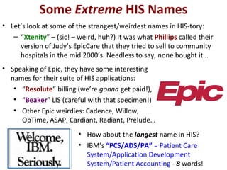 Some Extreme HIS Names
• Let’s look at some of the strangest/weirdest names in HIS-tory:
– “Xtenity” – (sic! – weird, huh?) It was what Phillips called their
version of Judy’s EpicCare that they tried to sell to community
hospitals in the mid 2000’s. Needless to say, none bought it…
• Speaking of Epic, they have some interesting
names for their suite of HIS applications:
• “Resolute” billing (we’re gonna get paid!),
• “Beaker” LIS (careful with that specimen!)
• Other Epic weirdies: Cadence, Willow,
OpTime, ASAP, Cardiant, Radiant, Prelude…
• How about the longest name in HIS?
• IBM’s “PCS/ADS/PA” = Patient Care
System/Application Development
System/Patient Accounting - 8 words!
 