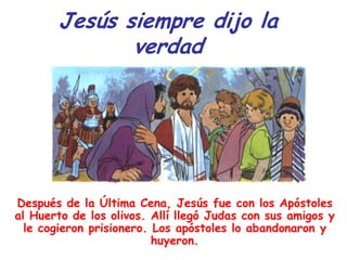 Jesús siempre dijo la
              verdad




Después de la Última Cena, Jesús fue con los Apóstoles
al Huerto de los olivos. Allí llegó Judas con sus amigos y
  le cogieron prisionero. Los apóstoles lo abandonaron y
                          huyeron.
 