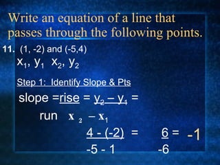 Write an equation of a line that passes through the following points. 11.  (1, -2) and (-5,4) Step 1:  Identify Slope & Pts slope = rise  =  y 2  – y 1  = run  x 2  – x 1   4 - (-2)   = -5 - 1 x 1 , y 1   x 2 , y 2 6  = -6 -1 