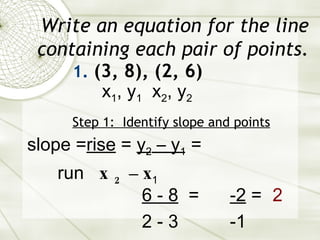 Write an equation for the line containing each pair of points. (3, 8), (2, 6) Step 1:  Identify slope and points slope = rise  =  y 2  – y 1  = run  x 2  – x 1   6 - 8   = 2 - 3 x 1 , y 1   x 2 , y 2 -2  = -1 2 