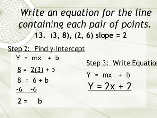 Write an equation for the line containing each pair of points. 13.  (3, 8), (2, 6) slope = 2 Y  =  mx  +  b Step 2:  Find y-intercept   8  =  2(3)  + b  8  =  6 + b  -6  -6 2 =  b Step 3:  Write Equation   Y  =  mx  +  b Y = 2x + 2 