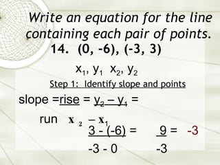 Write an equation for the line containing each pair of points. 14.  (0, -6), (-3, 3) Step 1:  Identify slope and points slope = rise  =  y 2  – y 1  = run  x 2  – x 1   3 - (-6)  = -3 - 0 x 1 , y 1   x 2 , y 2 9  = -3 -3 
