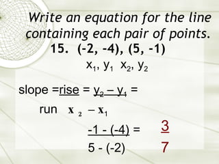 Write an equation for the line containing each pair of points. 15.  (-2, -4), (5, -1) slope = rise  =  y 2  – y 1  = run  x 2  – x 1   -1 - (-4)  = 5 - (-2) x 1 , y 1   x 2 , y 2 3   7 