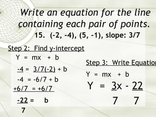 Write an equation for the line containing each pair of points. 15.  (-2, -4), (5, -1), slope: 3/7 Y  =  mx  +  b Step 2:  Find y-intercept   -4  =  3/7(-2)  + b  -4  = -6/7 + b  -22  =  b 7 Step 3:  Write Equation   Y  =  mx  +  b Y  =  3 x -  22 7  7 +6/7  = +6/7  