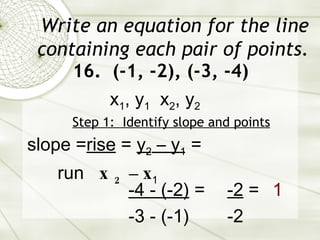 Write an equation for the line containing each pair of points. 16.  (-1, -2), (-3, -4) Step 1:  Identify slope and points slope = rise  =  y 2  – y 1  = run  x 2  – x 1   -4 - (-2)  = -3 - (-1) x 1 , y 1   x 2 , y 2 -2  = -2 1 