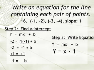 Write an equation for the line containing each pair of points. 16.  (-1, -2), (-3, -4), slope: 1 Y  =  mx  +  b Step 2:  Find y-intercept   -2  =  1(-1)  + b  -2  =  -1 + b  -1 =  b Step 3:  Write Equation   Y  =  mx  +  b Y = x - 1 +1 =  +1   