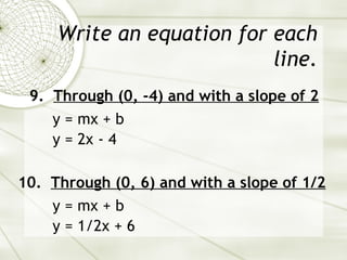 Write an equation for each line. 9.  Through (0, -4) and with a slope of 2 y = mx + b y = 2x - 4 10.  Through (0, 6) and with a slope of 1/2 y = mx + b y = 1/2x + 6 