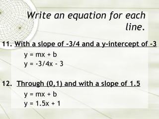 Write an equation for each line. 11.  With a slope of -3/4 and a y-intercept of -3 y = mx + b y = -3/4x - 3 12.  Through (0,1) and with a slope of 1.5 y = mx + b y = 1.5x + 1 