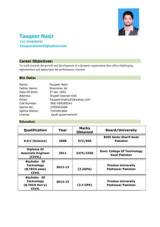 Tauqeer Nasir
Cell: 0594589241
Tauqeershams35@yahoo.com
Career Objectives:
To work towards the growth and development of a dynamic organization that offers challenging
opportunities and appreciates the performance criterion.
Bio Data:
Name: Tauqeer Nasir
Father Name: Shamsher Ali
Date Of Birth: 5th
Jan 1992
Address: Riyadh Deerah KSA
Email: Tauqeershams35@yahoo.com
Cell Number: 966-594589241
Iqama No: 2399462668
Iqama Status: Transferable
License saudi governament
Education
Qualification Year
Marks
Obtained
Board/University
S.S.C (Science) 2008 672/900
BISE Saidu Sharif Swat
Pakistan
Diploma Of
Associate Engineer
(CIVIL)
2011 2375/3350
Govt: College Of Technology
Swat Pakistan
Bachelor Of
Technology
(B.TECH pass)
CIVIL
2012-13
(3.2GPA)
Preston University
Peshawar Pakistan
Bachelor Of
Technology
(B.TECH Hon's)
CIVIL
2014-15
(3.3 GPA)
Preston University
Peshawar Pakistan
 
