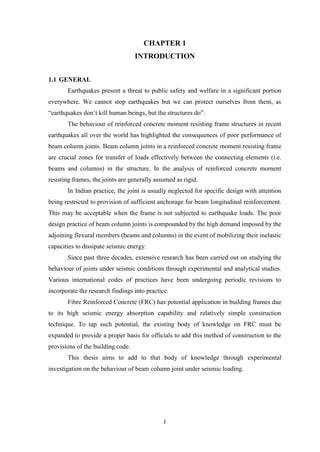 1
CHAPTER 1
INTRODUCTION
1.1 GENERAL
Earthquakes present a threat to public safety and welfare in a significant portion
everywhere. We cannot stop earthquakes but we can protect ourselves from them, as
“earthquakes don’t kill human beings, but the structures do”.
The behaviour of reinforced concrete moment resisting frame structures in recent
earthquakes all over the world has highlighted the consequences of poor performance of
beam column joints. Beam column joints in a reinforced concrete moment resisting frame
are crucial zones for transfer of loads effectively between the connecting elements (i.e.
beams and columns) in the structure. In the analysis of reinforced concrete moment
resisting frames, the joints are generally assumed as rigid.
In Indian practice, the joint is usually neglected for specific design with attention
being restricted to provision of sufficient anchorage for beam longitudinal reinforcement.
This may be acceptable when the frame is not subjected to earthquake loads. The poor
design practice of beam column joints is compounded by the high demand imposed by the
adjoining flexural members (beams and columns) in the event of mobilizing their inelastic
capacities to dissipate seismic energy.
Since past three decades, extensive research has been carried out on studying the
behaviour of joints under seismic conditions through experimental and analytical studies.
Various international codes of practices have been undergoing periodic revisions to
incorporate the research findings into practice.
Fibre Reinforced Concrete (FRC) has potential application in building frames due
to its high seismic energy absorption capability and relatively simple construction
technique. To tap such potential, the existing body of knowledge on FRC must be
expanded to provide a proper basis for officials to add this method of construction to the
provisions of the building code.
This thesis aims to add to that body of knowledge through experimental
investigation on the behaviour of beam column joint under seismic loading.
 