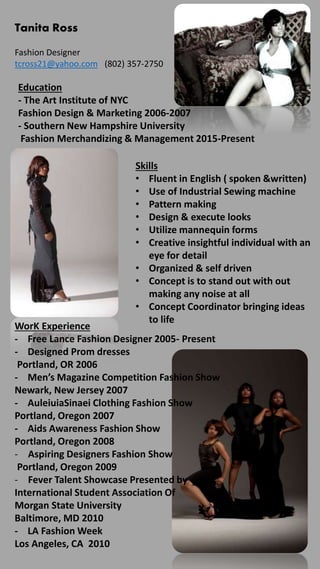 Tanita Ross
Fashion Designer
tcross21@yahoo.com (802) 357-2750
Education
- The Art Institute of NYC
Fashion Design & Marketing 2006-2007
- Southern New Hampshire University
Fashion Merchandizing & Management 2015-Present
Skills
• Fluent in English ( spoken &written)
• Use of Industrial Sewing machine
• Pattern making
• Design & execute looks
• Utilize mannequin forms
• Creative insightful individual with an
eye for detail
• Organized & self driven
• Concept is to stand out with out
making any noise at all
• Concept Coordinator bringing ideas
to life
WorK Experience
- Free Lance Fashion Designer 2005- Present
- Designed Prom dresses
Portland, OR 2006
- Men’s Magazine Competition Fashion Show
Newark, New Jersey 2007
- AuleiuiaSinaei Clothing Fashion Show
Portland, Oregon 2007
- Aids Awareness Fashion Show
Portland, Oregon 2008
- Aspiring Designers Fashion Show
Portland, Oregon 2009
- Fever Talent Showcase Presented by
International Student Association Of
Morgan State University
Baltimore, MD 2010
- LA Fashion Week
Los Angeles, CA 2010
 
