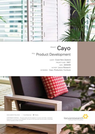PROJECT :
                                                                                                  Cayo
                                                 TITLE :
                                                           Product Development
                                                                                     CLIENT : CoastNew Zealand
                                                                                            PROJECT CODE : 5401

                                                                                                  DATE : 29/04/09

                                                                                       AUTHOR : Locus Research

                                                                   KEYWORDS :       Cayo, Production, Furniture




DOCUMENT RELEASE :               Confidential          Public
COPYRIGHT NOTICE : This document and the research it contains has been undertaken
explicitly for the use of Locus Research. No part of this document can be used or disclosed
without express written consent.
 