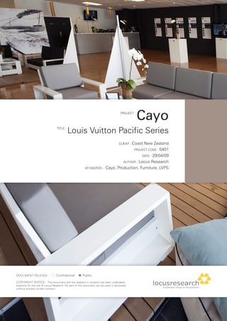 PROJECT :
                                                                                                  Cayo
                                 TITLE :
                                           Louis Vuitton Pacific Series
                                                                                     CLIENT : Coast
                                                                                               New Zealand
                                                                                        PROJECT CODE : 5401

                                                                                              DATE : 29/04/09

                                                                                   AUTHOR : Locus Research

                                                         KEYWORDS :       Cayo, Production, Furniture, LVPS




DOCUmENT RELEASE :               Confidential          Public
COPYRIGHT NOTICE : This document and the research it contains has been undertaken
explicitly for the use of Locus Research. No part of this document can be used or disclosed
without express written consent.
 