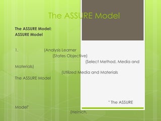 The ASSURE Model
The ASSURE Model:
ASSURE Model


1.           (Analysis Learner
                 (States Objective)
                                  (Select Method, Media and
Materials)
                     (Utilized Media and Materials
The ASSURE Model




                                             " The ASSURE
Model"
                         (Heinich,
 