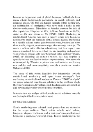 become an important part of global business. Individuals from
many ethnic backgrounds participate in social, political, and
religious affairs. The U.S. is a typical example of this melting pot,
an assimilation of immigrants who have built a niche in this
diverse environment. Minorities in America account for 34% of
the population. Hispanic at 15%, African American at 13.5%,
Asian at 5%, and others at 2% (EPMG, 2010). Marketing to
multicultural America was once a luxury; it has now become a
necessity to meet the demands of this diverse nation. Marketing
to a specific culture makes good business sense, but it takes more
than words, slogans, or colours to get the message through. “To
reach a culture with effective advertising that has impact, one
must understand the culture that you are targeting and combine
your products concept into their belief and value systems” (Mcrill,
2011). By assuming the culture’s values, this may degrade a
specific culture and lead to serious repercussions. New research
co-developed by Wharton explains how multicultural marketing
can backfire and cause negativity towards a product or service
(Wharton,2010)
The scope of this report identifies key information towards
multicultural marketing and open issues manager’s face
marketing to multicultural audiences. From a ‘“SWOT Analysis”
we assess potential benefits and solutions to the problems which
they may encounter. Advantages and disadvantages are looked at
and how managers may overcome these hurdles.
In conclusion, we analyse ethical problems and solutions towards
marketingin this diverse environment.
2.0 Situation Analysis
Ethnic marketing uses cultural touch points that are attractive
for the target audience. Touch points include social values,
language, slogans, traditions, and a variety of concepts that may
hypnotize a particular cultural group. Ethnic marketing in the
 