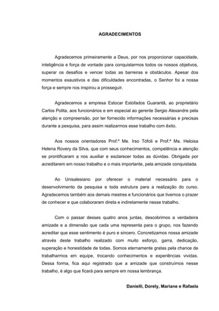 8
AGRADECIMENTOS
Agradecemos primeiramente a Deus, por nos proporcionar capacidade,
inteligência e força de vontade para conquistarmos todos os nossos objetivos,
superar os desafios e vencer todas as barreiras e obstáculos. Apesar dos
momentos exaustivos e das dificuldades encontradas, o Senhor foi a nossa
força e sempre nos inspirou a prosseguir.
Agradecemos a empresa Estocar Estofados Guarantã, ao proprietário
Carlos Polita, aos funcionários e em especial ao gerente Sergio Alexandre pela
atenção e compreensão, por ter fornecido informações necessárias e precisas
durante a pesquisa, para assim realizarmos esse trabalho com êxito.
Aos nossos orientadores Prof.º Me. Irso Tófoli e Prof.ª Ma. Heloisa
Helena Rovery da Silva, que com seus conhecimentos, competência e atenção
se prontificaram a nos auxiliar e esclarecer todas as dúvidas. Obrigada por
acreditarem em nosso trabalho e o mais importante, pela amizade conquistada.
Ao Unisalesiano por oferecer o material necessário para o
desenvolvimento da pesquisa e toda estrutura para a realização do curso.
Agradecemos também aos demais mestres e funcionários que tivemos o prazer
de conhecer e que colaboraram direta e indiretamente nesse trabalho.
Com o passar desses quatro anos juntas, descobrimos a verdadeira
amizade e a dimensão que cada uma representa para o grupo, nos fazendo
acreditar que esse sentimento é puro e sincero. Concretizamos nossa amizade
através deste trabalho realizado com muito esforço, garra, dedicação,
superação e honestidade de todas. Somos eternamente gratas pela chance de
trabalharmos em equipe, trocando conhecimentos e experiências vividas.
Dessa forma, fica aqui registrado que a amizade que construímos nesse
trabalho, é algo que ficará para sempre em nossa lembrança.
Danielli, Dorely, Mariane e Rafaela
 