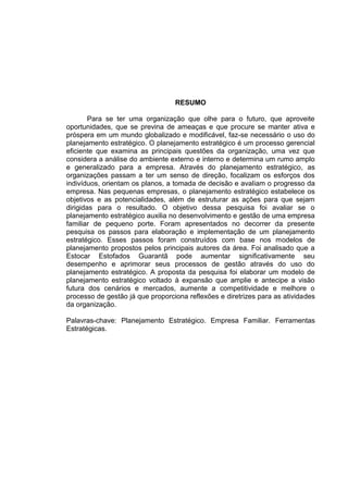 9
RESUMO
Para se ter uma organização que olhe para o futuro, que aproveite
oportunidades, que se previna de ameaças e que procure se manter ativa e
próspera em um mundo globalizado e modificável, faz-se necessário o uso do
planejamento estratégico. O planejamento estratégico é um processo gerencial
eficiente que examina as principais questões da organização, uma vez que
considera a análise do ambiente externo e interno e determina um rumo amplo
e generalizado para a empresa. Através do planejamento estratégico, as
organizações passam a ter um senso de direção, focalizam os esforços dos
indivíduos, orientam os planos, a tomada de decisão e avaliam o progresso da
empresa. Nas pequenas empresas, o planejamento estratégico estabelece os
objetivos e as potencialidades, além de estruturar as ações para que sejam
dirigidas para o resultado. O objetivo dessa pesquisa foi avaliar se o
planejamento estratégico auxilia no desenvolvimento e gestão de uma empresa
familiar de pequeno porte. Foram apresentados no decorrer da presente
pesquisa os passos para elaboração e implementação de um planejamento
estratégico. Esses passos foram construídos com base nos modelos de
planejamento propostos pelos principais autores da área. Foi analisado que a
Estocar Estofados Guarantã pode aumentar significativamente seu
desempenho e aprimorar seus processos de gestão através do uso do
planejamento estratégico. A proposta da pesquisa foi elaborar um modelo de
planejamento estratégico voltado à expansão que amplie e antecipe a visão
futura dos cenários e mercados, aumente a competitividade e melhore o
processo de gestão já que proporciona reflexões e diretrizes para as atividades
da organização.
Palavras-chave: Planejamento Estratégico. Empresa Familiar. Ferramentas
Estratégicas.
 