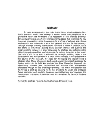 10
ABSTRACT
To have an organization that looks to the future, to seize opportunities,
which prevents threats and seeking to remain active and prosperous in a
globalized world and modifiable, it is necessary to use strategic planning.
Strategic planning is an effective management process that examines the key
issues of organization, since it considers the analysis of external and internal
environment and determines a wide and general direction for the company.
Through strategic planning organizations now have a sense of direction, focus
the efforts of individuals, guiding plans, decision making and evaluate the
progress of the company. In small companies the strategic plan establishes the
objectives and capabilities, and structures the actions to be led to the result.
The aim of this study was to evaluate the strategic planning helps in the
development and management of a small family business. It was presented in
the course of this research, the steps for developing and implementing a
strategic plan. These steps were built based on planning models proposed by
leading authors in the field. We analyzed the Store Upholstery Guarantã can
significantly increase your performance and improve their management
processes through the use of strategic planning. The aim of this research was
to develop a strategic planning model that broadens the vision and anticipate
future scenarios and markets, increases competitiveness and improves the
management process as it provides ideas and guidelines for the organization's
activities.
Keywords: Strategic Planning. Family Business. Strategic Tools.
 