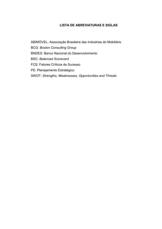 12
LISTA DE ABREVIATURAS E SIGLAS
ABIMÓVEL: Associação Brasileira das Indústrias do Mobiliário
BCG: Boston Consulting Group
BNDES: Banco Nacional do Desenvolvimento
BSC: Balanced Scorecard
FCS: Fatores Críticos de Sucesso
PE: Planejamento Estratégico
SWOT: Strengths, Weaknesses, Opportunities and Threats
 
